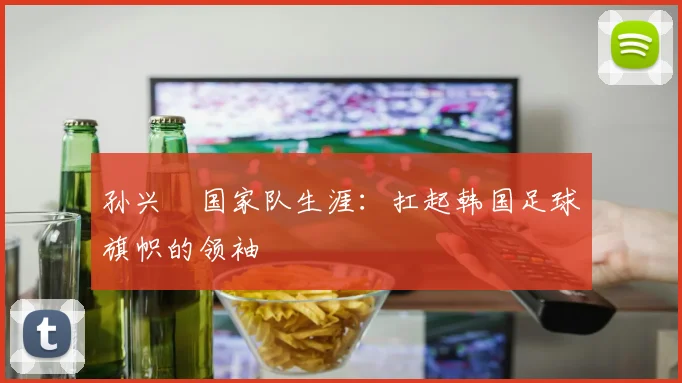 孙兴慜国家队生涯:扛起韩国足球旗帜的领袖