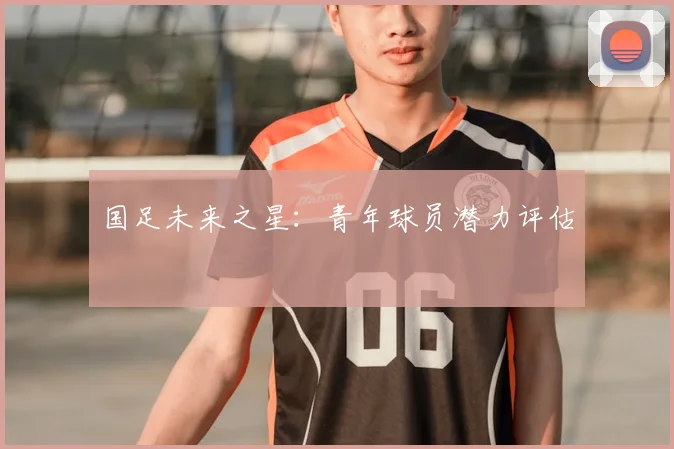 国足未来之星:青年球员潜力评估