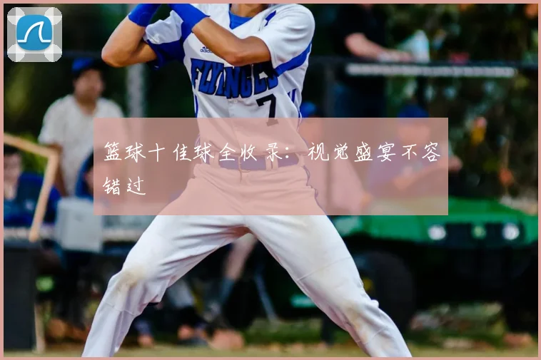 篮球十佳球全收录：视觉盛宴不容错过