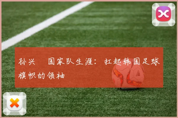 孙兴慜国家队生涯:扛起韩国足球旗帜的领袖