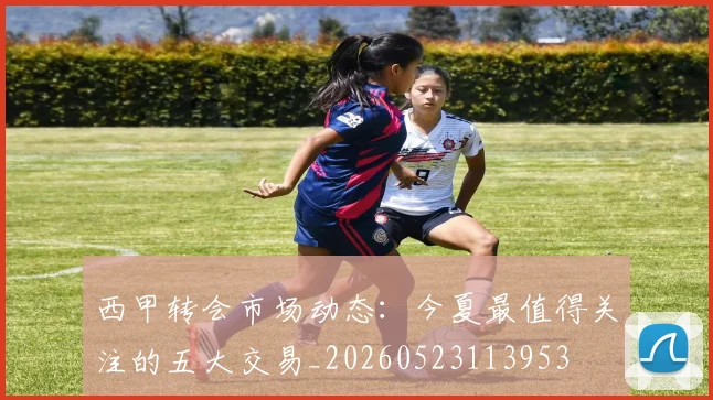 西甲转会市场动态:今夏最值得关注的五大交易_20260523113953