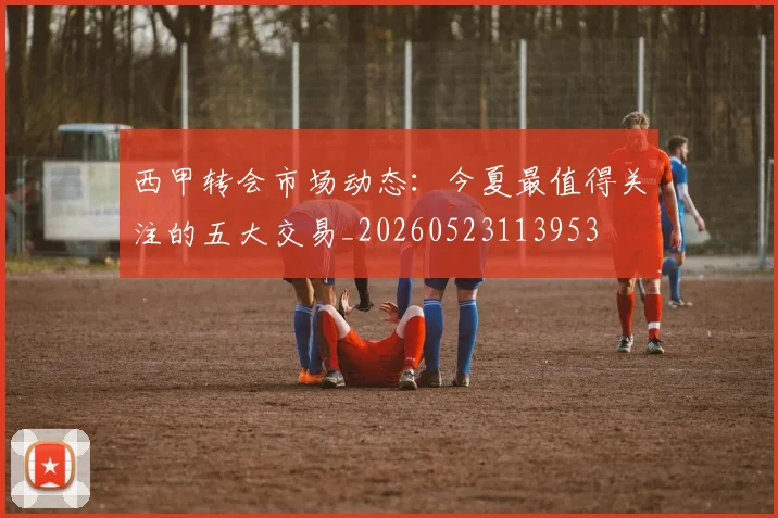 西甲转会市场动态:今夏最值得关注的五大交易_20260523113953