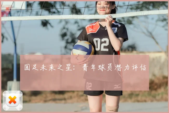 国足未来之星:青年球员潜力评估